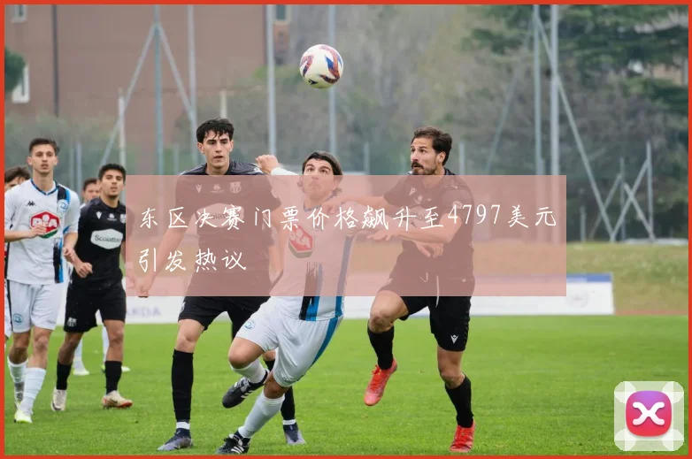 东区决赛门票价格飙升至4797美元引发热议