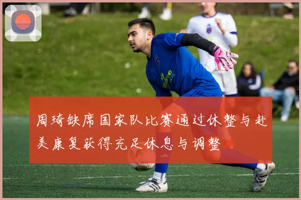 周琦缺席国家队比赛通过休整与赴美康复获得充足休息与调整