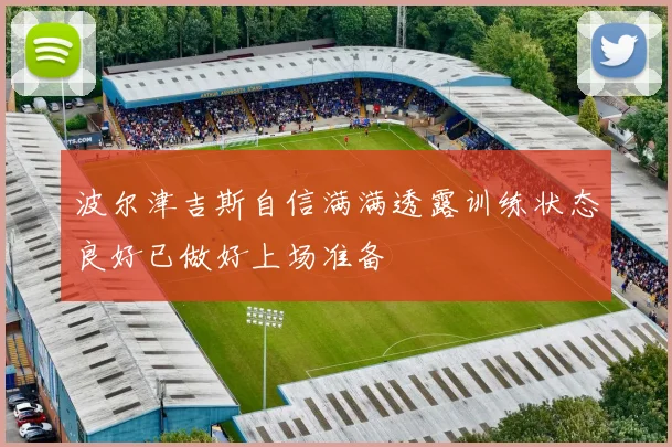 波尔津吉斯自信满满透露训练状态良好已做好上场准备