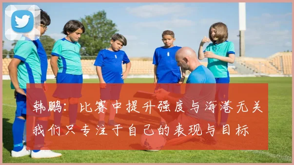 韩鹏：比赛中提升强度与海港无关我们只专注于自己的表现与目标