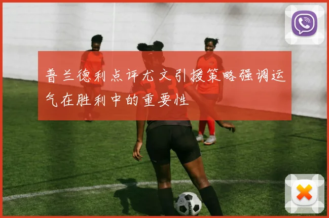 普兰德利点评尤文引援策略强调运气在胜利中的重要性
