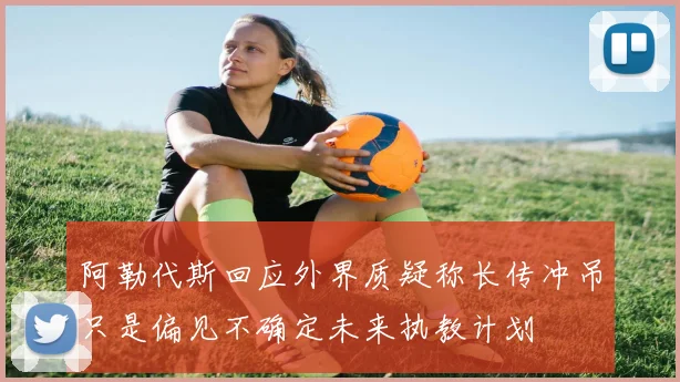 阿勒代斯回应外界质疑称长传冲吊只是偏见不确定未来执教计划