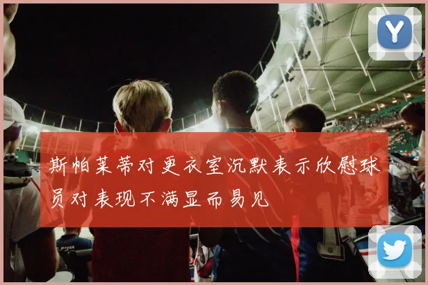 斯帕莱蒂对更衣室沉默表示欣慰球员对表现不满显而易见