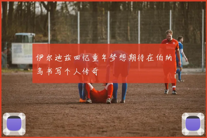伊尔迪兹回忆童年梦想期待在伯纳乌书写个人传奇