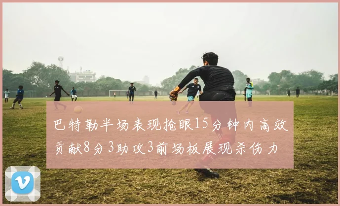 巴特勒半场表现抢眼15分钟内高效贡献8分3助攻3前场板展现杀伤力