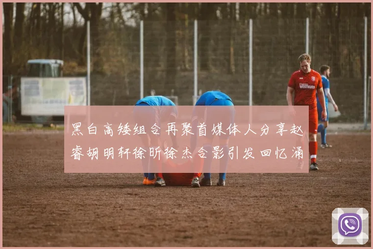 黑白高矮组合再聚首媒体人分享赵睿胡明轩徐昕徐杰合影引发回忆涌现