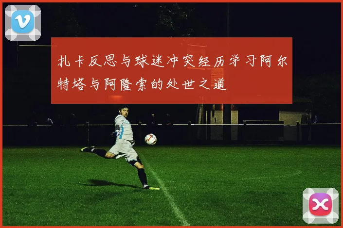 扎卡反思与球迷冲突经历学习阿尔特塔与阿隆索的处世之道