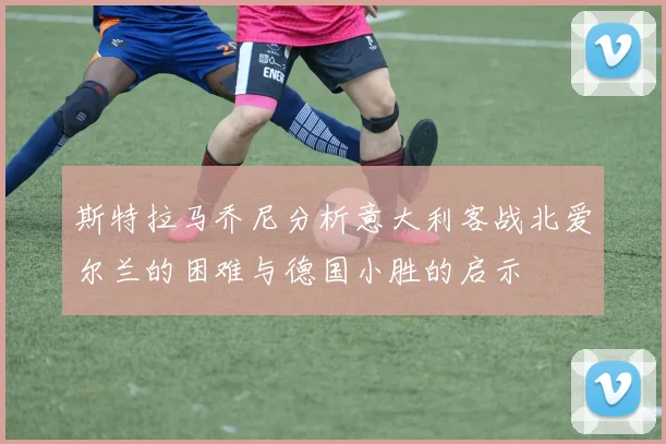 斯特拉马乔尼分析意大利客战北爱尔兰的困难与德国小胜的启示