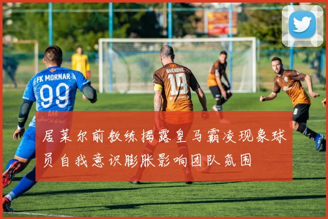 居莱尔前教练揭露皇马霸凌现象球员自我意识膨胀影响团队氛围