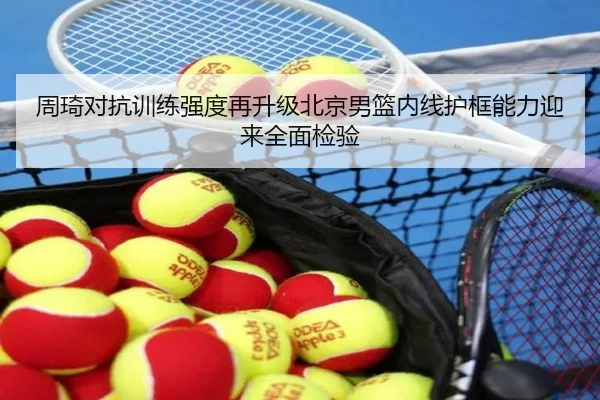 周琦对抗训练强度再升级北京男篮内线护框能力迎来全面检验